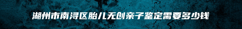 湖州市南浔区胎儿无创亲子鉴定需要多少钱