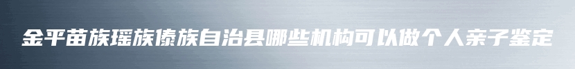 金平苗族瑶族傣族自治县哪些机构可以做个人亲子鉴定