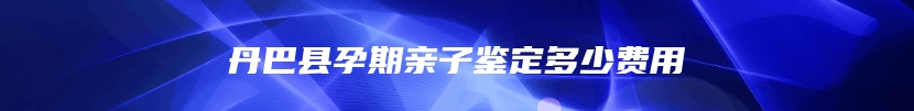 丹巴县孕期亲子鉴定多少费用