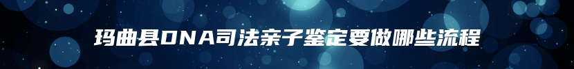 玛曲县DNA司法亲子鉴定要做哪些流程