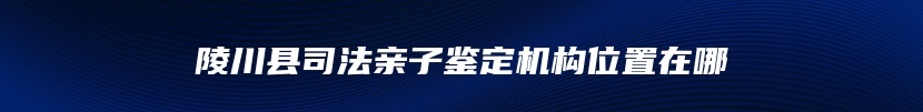 陵川县司法亲子鉴定机构位置在哪