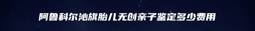 阿鲁科尔沁旗胎儿无创亲子鉴定多少费用