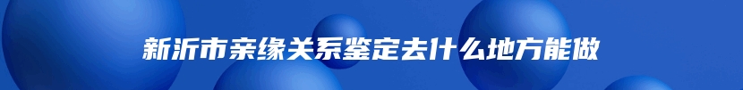 新沂市亲缘关系鉴定去什么地方能做