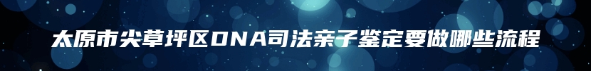 太原市尖草坪区DNA司法亲子鉴定要做哪些流程