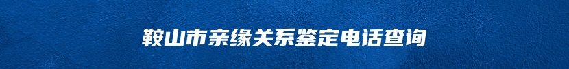 鞍山市亲缘关系鉴定电话查询