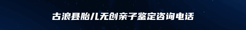 古浪县胎儿无创亲子鉴定咨询电话