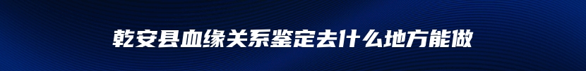 乾安县血缘关系鉴定去什么地方能做