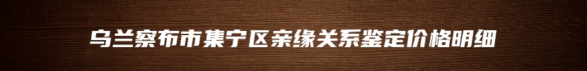 乌兰察布市集宁区亲缘关系鉴定价格明细