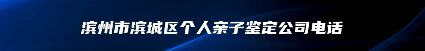 滨州市滨城区个人亲子鉴定公司电话