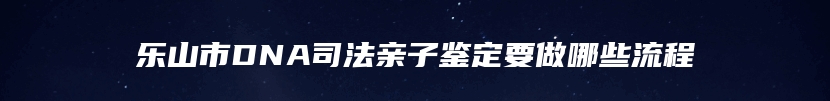 乐山市DNA司法亲子鉴定要做哪些流程