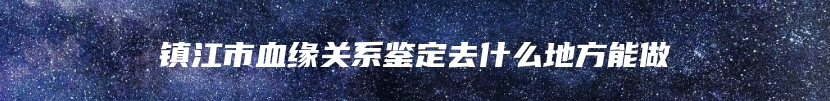 镇江市血缘关系鉴定去什么地方能做