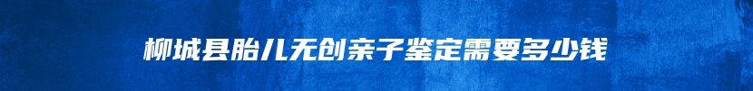 柳城县胎儿无创亲子鉴定需要多少钱