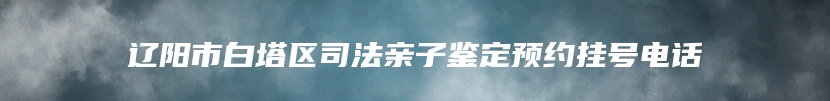 辽阳市白塔区司法亲子鉴定预约挂号电话