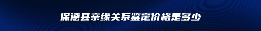 保德县亲缘关系鉴定价格是多少