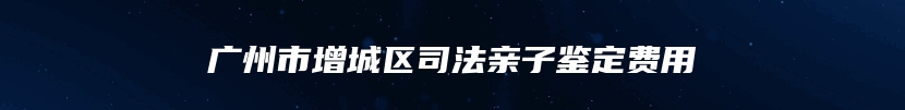 广州市增城区司法亲子鉴定费用