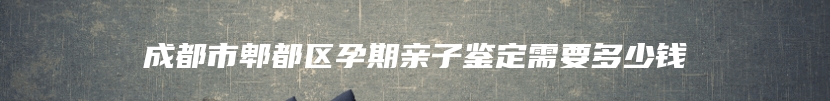 成都市郫都区孕期亲子鉴定需要多少钱