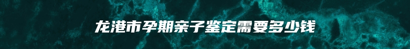 龙港市孕期亲子鉴定需要多少钱