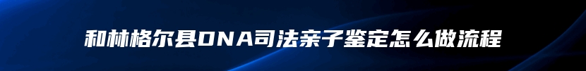 和林格尔县DNA司法亲子鉴定怎么做流程