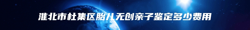 淮北市杜集区胎儿无创亲子鉴定多少费用