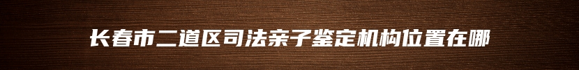 长春市二道区司法亲子鉴定机构位置在哪