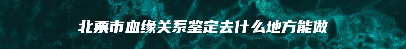 北票市血缘关系鉴定去什么地方能做