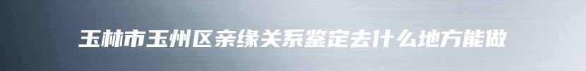 玉林市玉州区亲缘关系鉴定去什么地方能做