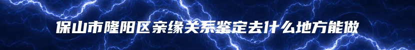 保山市隆阳区亲缘关系鉴定去什么地方能做