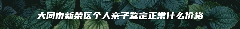 大同市新荣区个人亲子鉴定正常什么价格