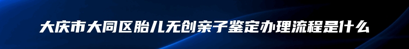 大庆市大同区胎儿无创亲子鉴定办理流程是什么