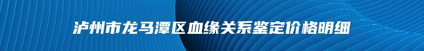 泸州市龙马潭区血缘关系鉴定价格明细