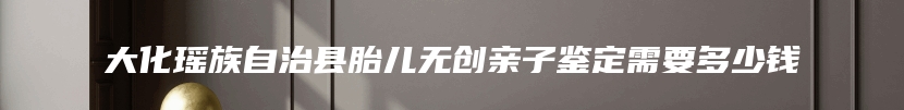 大化瑶族自治县胎儿无创亲子鉴定需要多少钱