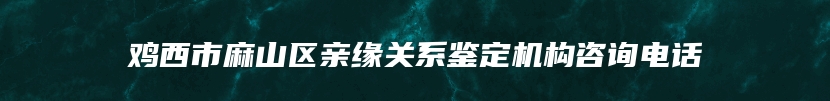 鸡西市麻山区亲缘关系鉴定机构咨询电话