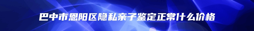 巴中市恩阳区隐私亲子鉴定正常什么价格