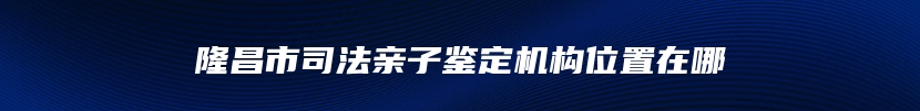 隆昌市司法亲子鉴定机构位置在哪