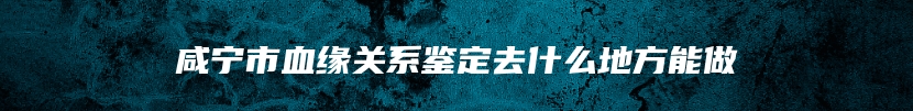 咸宁市血缘关系鉴定去什么地方能做
