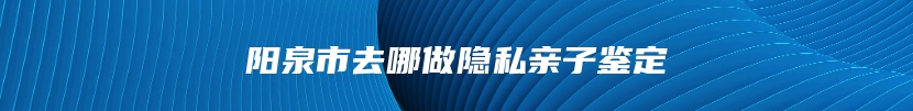 阳泉市去哪做隐私亲子鉴定