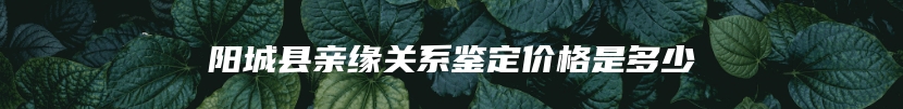 阳城县亲缘关系鉴定价格是多少