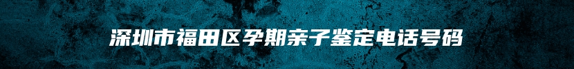 深圳市福田区孕期亲子鉴定电话号码