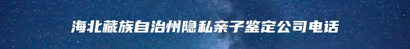 海北藏族自治州隐私亲子鉴定公司电话