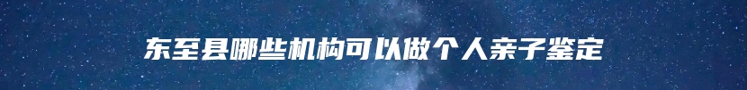 东至县哪些机构可以做个人亲子鉴定