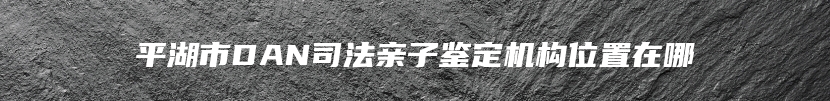 平湖市DAN司法亲子鉴定机构位置在哪