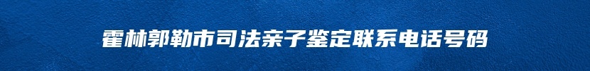 霍林郭勒市司法亲子鉴定联系电话号码