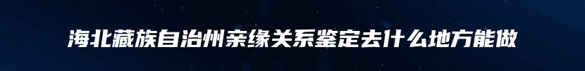 海北藏族自治州亲缘关系鉴定去什么地方能做