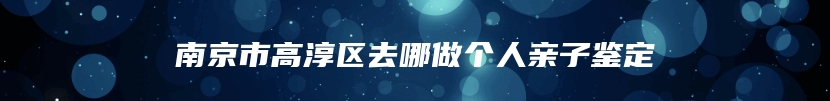 南京市高淳区去哪做个人亲子鉴定