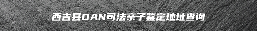 西吉县DAN司法亲子鉴定地址查询