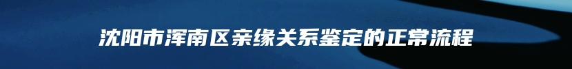 沈阳市浑南区亲缘关系鉴定的正常流程