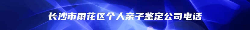 长沙市雨花区个人亲子鉴定公司电话