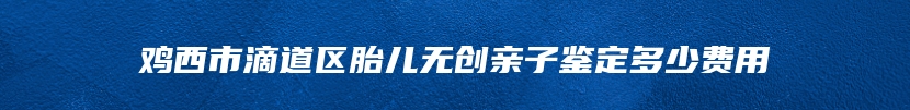 鸡西市滴道区胎儿无创亲子鉴定多少费用