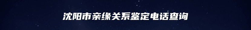 沈阳市亲缘关系鉴定电话查询