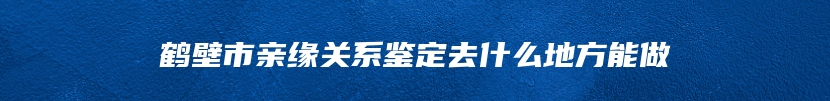 鹤壁市亲缘关系鉴定去什么地方能做